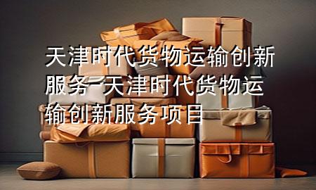 天津时代货物运输创新服务-天津时代货物运输创新服务项目