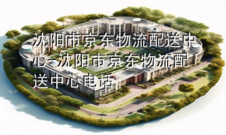 沈阳市京东物流配送中心-沈阳市京东物流配送中心电话