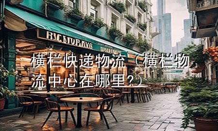 横栏快递物流(横栏物流中心在哪里?)