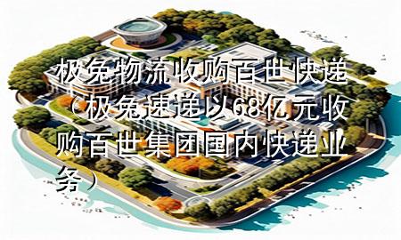 极兔物流收购百世快递（极兔速递以68亿元收购百世集团国内快递业务）