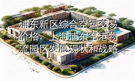 浦东新区综合空运交易价格，上海浦东空港物流园区发展现状和战略