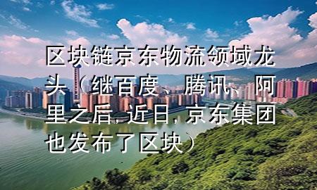 区块链京东物流领域龙头（继百度、腾讯、阿里之后,近日,京东集团也发布了区块）