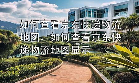 如何查看京东快递物流地图，如何查看京东快递物流地图显示