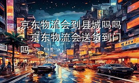 京东物流会到县城吗吗，京东物流会送货到门吗
