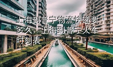 上海到普宁物流快递要多久，上海到普宁火车时刻表