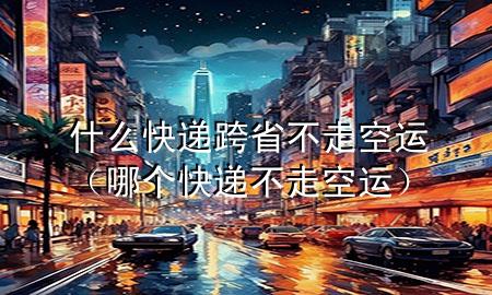 什么快递跨省不走空运（哪个快递不走空运）