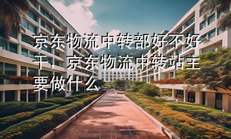 京东物流中转部好不好干，京东物流中转站主要做什么