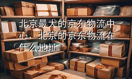 北京最大的京东物流中心，北京的京东物流在什么地址