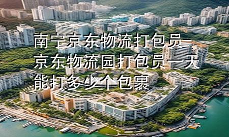 南宁京东物流打包员-京东物流园打包员一天能打多少个包裹