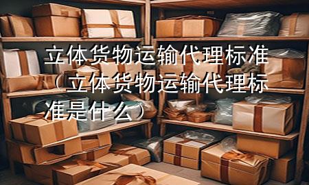 立体货物运输代理标准(立体货物运输代理标准是什么)