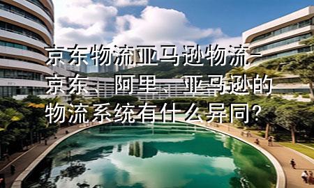 京东物流亚马逊物流-京东、阿里、亚马逊的物流系统有什么异同?