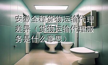 安徽全程货物运输代理差异(货物运输代理服务是什么意思)