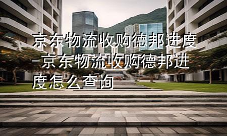 京东物流收购德邦进度-京东物流收购德邦进度怎么查询