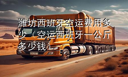 潍坊西班牙空运费用多少（空运西班牙一公斤多少钱）