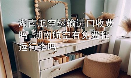 湖南航空运输进口收费吗-湖南航空有免费托运行李吗