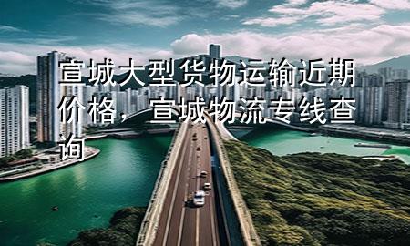 宣城大型货物运输近期价格，宣城物流专线查询