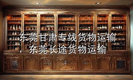 东莞甘肃专线货物运输，东莞长途货物运输