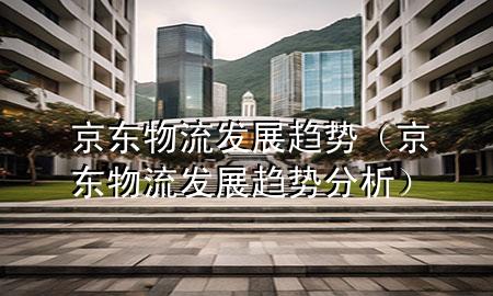 京东物流发展趋势（京东物流发展趋势分析）