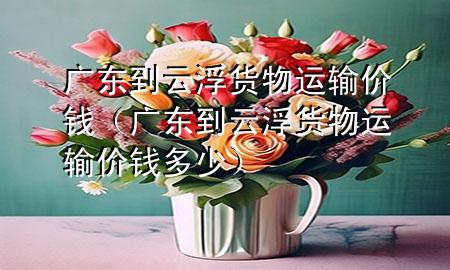 广东到云浮货物运输价钱（广东到云浮货物运输价钱多少）