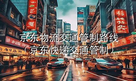 京东物流交通管制路线(京东快递交通管制)