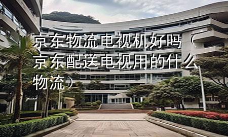 京东物流电视机好吗(京东配送电视用的什么物流)