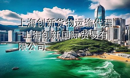 上海创新货物运输代理-上海创新国际贸易有限公司