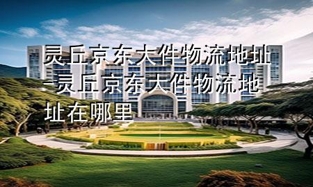 灵丘京东大件物流地址-灵丘京东大件物流地址在哪里
