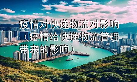 疫情对快递物流对影响(疫情给快递物流管理带来的影响)