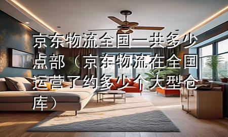 京东物流全国一共多少点部（京东物流在全国运营了约多少个大型仓库）