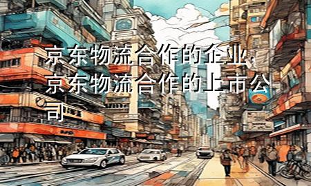 京东物流合作的企业,京东物流合作的上市公司