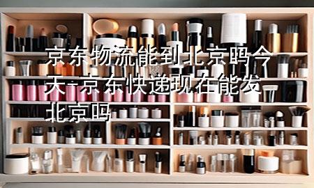 京东物流能到北京吗今天-京东快递现在能发北京吗
