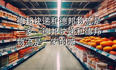 德邦快递和德邦物流是一家,德邦快递和德邦物流是一家的嘛