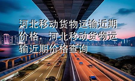河北移动货物运输近期价格，河北移动货物运输近期价格查询