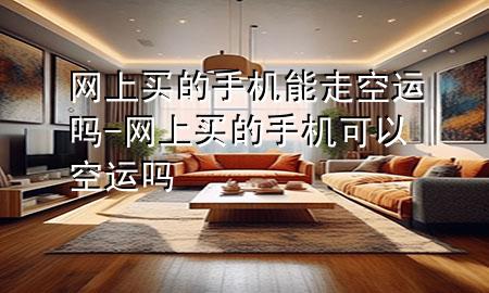 网上买的手机能走空运吗-网上买的手机可以空运吗