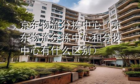 京东物流分拣中心（京东物流分拣中心和分拨中心有什么区别）
