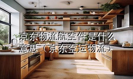 京东物流航空件是什么意思（京东空运物流）