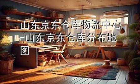 山东京东仓库物流中心-山东京东仓库分布地图
