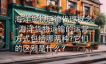 海洋货物运输代理概念-海洋货物运输的运营方式包括哪两种?它们的区别是什么?