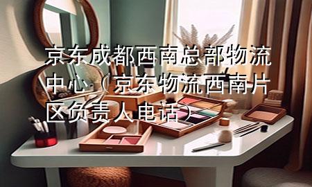京东成都西南总部物流中心（京东物流西南片区负责人电话）