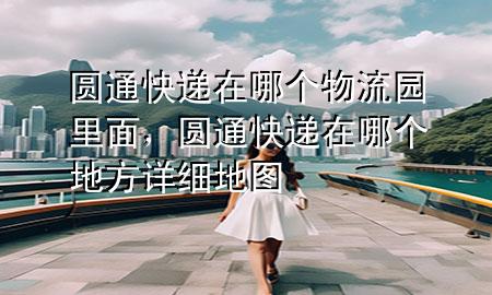 圆通快递在哪个物流园里面，圆通快递在哪个地方详细地图