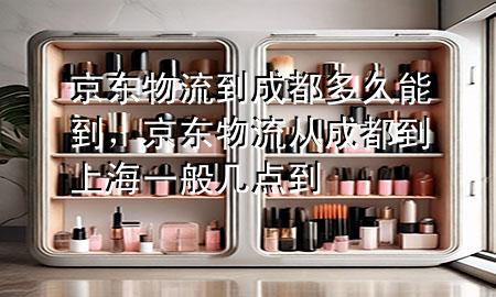 京东物流到成都多久能到，京东物流从成都到上海一般几点到