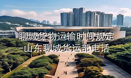 聊城货物运输时间规定-山东聊城货运部电话