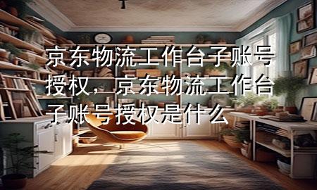京东物流工作台子账号授权，京东物流工作台子账号授权是什么
