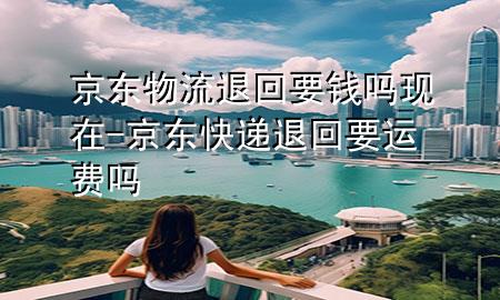 京东物流退回要钱吗现在-京东快递退回要运费吗