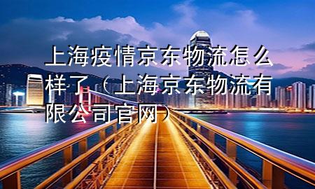 上海疫情京东物流怎么样了（上海京东物流有限公司官网）