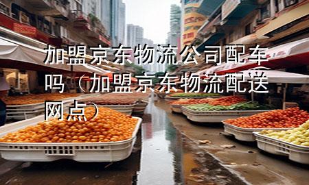 加盟京东物流公司配车吗（加盟京东物流配送网点）