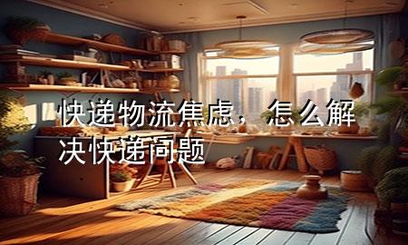 快递物流焦虑,怎么解决快递问题