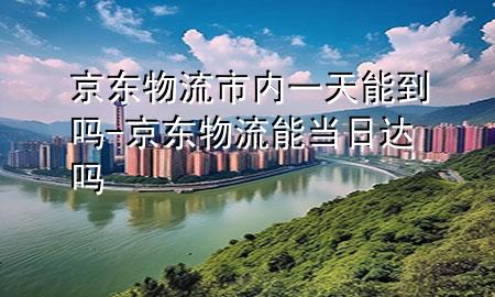 京东物流市内一天能到吗-京东物流能当日达吗