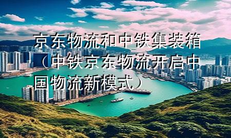 京东物流和中铁集装箱（中铁京东物流开启中国物流新模式）