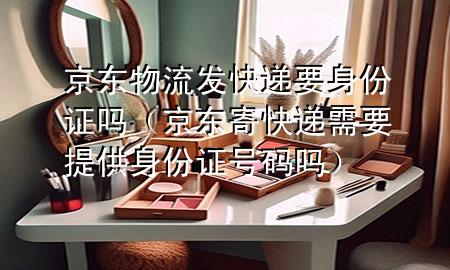京东物流发快递要身份证吗（京东寄快递需要提供身份证号码吗）